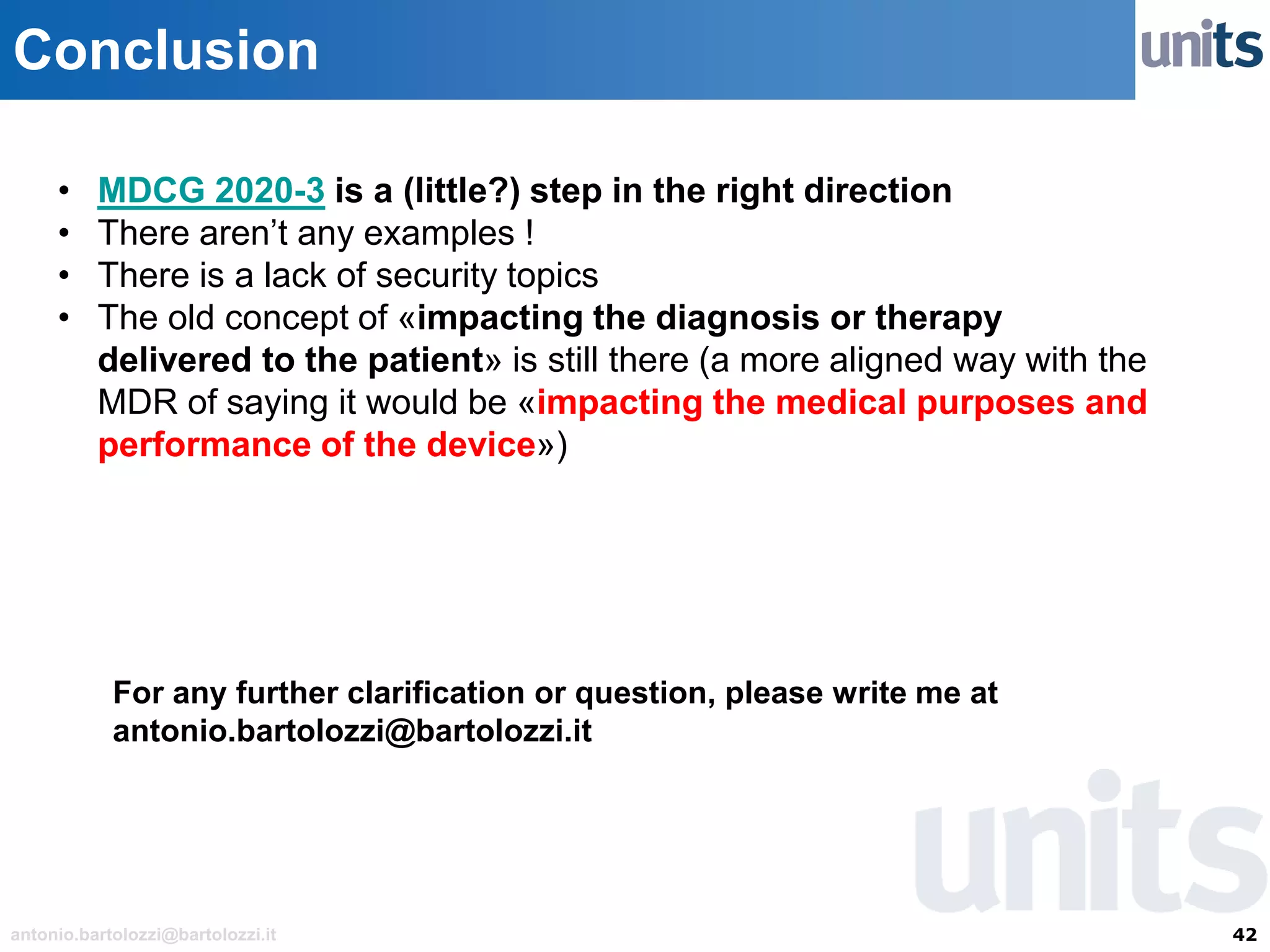 42antonio.bartolozzi@bartolozzi.it
Conclusion
• MDCG 2020-3 is a (little?) step in the right direction
• There aren’t any examples !
• There is a lack of security topics
• The old concept of «impacting the diagnosis or therapy
delivered to the patient» is still there (a more aligned way with the
MDR of saying it would be «impacting the medical purposes and
performance of the device»)
For any further clarification or question, please write me at
antonio.bartolozzi@bartolozzi.it
 