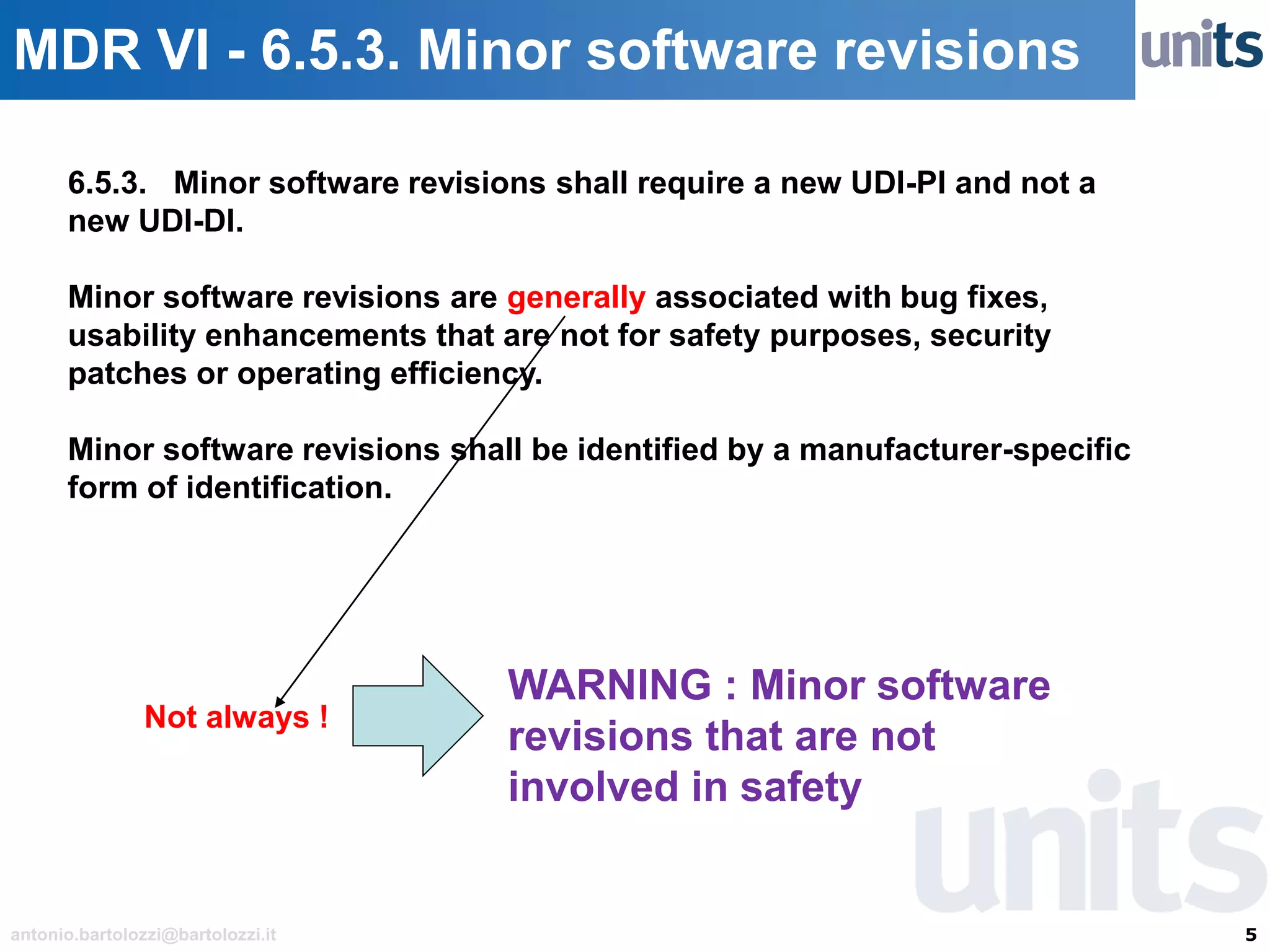 5antonio.bartolozzi@bartolozzi.it
MDR VI - 6.5.3. Minor software revisions
6.5.3. Minor software revisions shall require a new UDI-PI and not a
new UDI-DI.
Minor software revisions are generally associated with bug fixes,
usability enhancements that are not for safety purposes, security
patches or operating efficiency.
Minor software revisions shall be identified by a manufacturer-specific
form of identification.
Not always !
WARNING : Minor software
revisions that are not
involved in safety
 