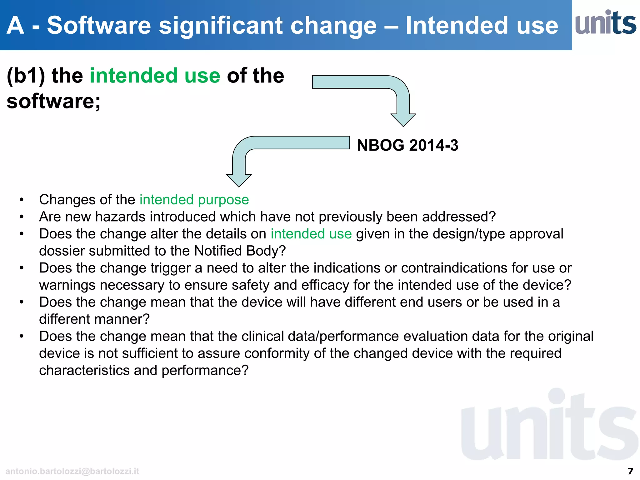 7antonio.bartolozzi@bartolozzi.it
A - Software significant change – Intended use
NBOG 2014-3
(b1) the intended use of the
software;
• Changes of the intended purpose
• Are new hazards introduced which have not previously been addressed?
• Does the change alter the details on intended use given in the design/type approval
dossier submitted to the Notified Body?
• Does the change trigger a need to alter the indications or contraindications for use or
warnings necessary to ensure safety and efficacy for the intended use of the device?
• Does the change mean that the device will have different end users or be used in a
different manner?
• Does the change mean that the clinical data/performance evaluation data for the original
device is not sufficient to assure conformity of the changed device with the required
characteristics and performance?
 