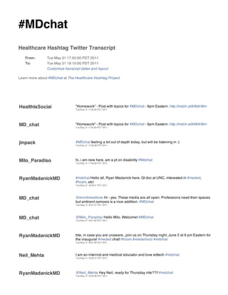 #MDchat
Healthcare Hashtag Twitter Transcript
   From:        Tue May 31 17:55:00 PDT 2011
   To:          Tue May 31 19:10:00 PDT 2011
                Customize transcript dates and layout

Learn more about #MDchat at The Healthcare Hashtag Project




HealthIsSocial                   "Homework" - Post with topics for #MDchat - 9pm Eastern. http://mdch.at/kWdH8m
                                 Tue May 31 17:55:48 PDT 2011




MD_chat                          "Homework" - Post with topics for #MDchat - 9pm Eastern. http://mdch.at/kWdH8m
                                 Tue May 31 17:55:48 PDT 2011




jinpack                          #MDchat feeling a bit out of depth today, but will be listening in :)
                                 Tue May 31 17:58:28 PDT 2011




Milo_Paradiso                    hi, i am new here, am a pt on disability #Mdchat
                                 Tue May 31 17:59:39 PDT 2011




RyanMadanickMD                   #mdchat Hello all, Ryan Madanick here, GI doc at UNC, interested in #meded,
                                 #hcsm, etc!
                                 Tue May 31 18:00:51 PDT 2011




MD_chat                          @erinrbreedlove Hi - yes. These media are all open. Professions need their spaces
                                 but ambient osmosis is a nice addition. #MDchat
                                 Tue May 31 18:01:21 PDT 2011




MD_chat                          @Milo_Paradiso Hello Milo. Welcome! #MDchat
                                 Tue May 31 18:01:46 PDT 2011




RyanMadanickMD                   btw, in case you are unaware...join us on Thursday night, June 2 at 9 pm Eastern for
                                 the inaugural #meded chat! #hcsm #medschool #mdchat
                                 Tue May 31 18:01:48 PDT 2011




Neil_Mehta                       I am an internist and medical educator and love edtech #mdchat
                                 Tue May 31 18:02:21 PDT 2011




RyanMadanickMD                   @Neil_Mehta Hey Neil, ready for Thursday nite??!! #mdchat
                                 Tue May 31 18:02:36 PDT 2011
 
