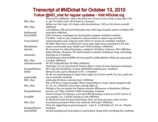 Transcript of #MDchat for October 13, 2010
          Follow @MD_chat for regular updates - Visit MDchat.org
                  Welcome to #MDchat - this is the third one. If you're new to this, it may take a bit
MD_Chat           to get. It's OK to lurk. We'll start in 1 moment.
                  Before our first topic, let's begin with introductions. Tell us a bit about yourself.
MD_Chat           #MDchat
                  Luis Saldana, ER and med informatics doc with large hospital system in Dallas/FW
lsaldanamd        metroplex #Mdchat
FaceLiftMD        hello everyone, washington dc facial plastic surgeon #mdchat #mdchat
                  I'm Beth - work w/ pts, employers, and providers to improve pt-provider
CrescendoCG       communication amp; help pts make better hc choices hc #mdchat #mdchat
                  Hi folks! Ellen here, a critical care nurse amp; legal nurse consultant in FL who
EllenRichter      enjoys social media amp; health care! I'll be lurking :) #MDchat
aliciad3          Hi everyone! I'm Alicia Demirjian, a pediatric ID fellow in Boston, MA #MDchat
                  Kathy Mackey, Houston, TX watch trends in medical, healthcare amp; technology
mkmackey          listening in to #mdchat
                  @lsaldanamd @FaceLiftMD @CrescendoCG @EllenRichter Welcome amp; good
MD_Chat           evening! #MDchat
ultimatecarwash   Hi! RT @EllenRichter Hi folks! #MDchat
                  Greetings. I'm an 'experienced' Patient often a victim of some bad quot;seedsquot;
HospitalPatient   BUT also the beneficiary of some AMAZING medical pros. #mdchat
hjluks            Howard Luks, quiet orthopod in NY :-) #mdchat
                  Hi all, was participating in #hpm chat, might say hi here aswell, I'm Joe a pall care
joegormally       reg in Australia #mdchat
MD_Chat           @aliciad3 Hi Alicia, welcome here! #MDchat
                  OK, we'll have 2 topics tonight. When responding to a topic, please prepend with
MD_Chat           T1, T2, etc. #MDchat. First topic coming right up.
                  Perhaps a Doc an explain the Patient-relevant differences in Residents, Fellows,
HospitalPatient   Interns, etc? That would be VERY interesting. #mdchat
                  Good evening! I'm Vanessa, a new grad RN pursuing a career as an ICU nurse; @
FreshRN           Los Angeles, CA. I will be lurking as well #MDchat
                  T1 Physician-lead/involved Innovation: How can docs get more active in tech
MD_Chat           innovation processes? What role could the Web play? #MDchat
                  Sorry for suggesting an quot;issuequot; - I got it - I will follow T1. T2, etc. Thanks.
HospitalPatient   #mdchat
FaceLiftMD        should teaching tech innovation in med school, along with everything else #mdchat
 