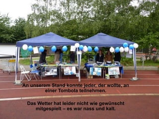 An unserem Stand konnte jeder, der wollte, an
         einer Tombola teilnehmen.

  Das Wetter hat leider nicht wie gewünscht
     mitgespielt – es war nass und kalt.
 