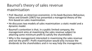 Baumol’s theory of sales revenue
maximisation
• Prof. Baumol, an American economist, in his book Business Behaviour,
Value and Growth (1967) has presented a managerial theory of the
firm based on sales maximization.
• He discusses two models of sales maximisation: a static model and a
dynamic model.
• Baumol’s contention is that, in a public limited company, the
management aims at maximising the sales revenue subject to
attaining some minimum profit to satisfy the shareholders
• Why is the management interested in maximising the sales revenue
and not the profit?. Profit maximisation would only increase the
dividends to the shareholders and in no way help the management.
 