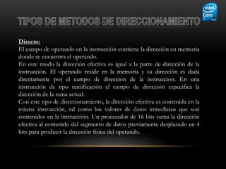 Directo:
El campo de operando en la instrucción contiene la dirección en memoria
donde se encuentra el operando.
En este modo la dirección efectiva es igual a la parte de dirección de la
instrucción. El operando reside en la memoria y su dirección es dada
directamente por el campo de dirección de la instrucción. En una
instrucción de tipo ramificación el campo de dirección especifica la
dirección de la rama actual.
Con este tipo de direccionamiento, la dirección efectiva es contenida en la
misma instrucción, tal como los valores de datos inmediatos que son
contenidos en la instrucción. Un procesador de 16 bits suma la dirección
efectiva al contenido del segmento de datos previamente desplazado en 4
bits para producir la dirección física del operando.
 