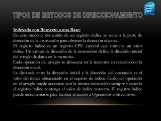 Indexado con Respecto a una Base:
En este modo el contenido de un registro índice se suma a la parte de
dirección de la instrucción para obtener la dirección efectiva.
El registro índice es un registro CPU especial que contiene un valor
índice. Un campo de dirección de la instrucción define la dirección inicial
del arreglo de datos en la memoria.
Cada operando del arreglo se almacena en la memoria en relación con la
dirección inicial.
La distancia entre la dirección inicial y la dirección del operando es el
valor del índice almacenado en el registro de índice. Cualquier operando
en el arreglo puede accesarse con la misma instrucción siempre y cuando
el registro índice contenga el valor de índice correcto. El registro índice
puede incrementarse para facilitar el acceso a Operandos consecutivos.
 