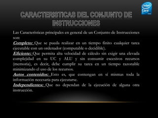Las Características principales en general de un Conjunto de Instrucciones
son:
Completo: Que se pueda realizar en un tiempo finito cualquier tarea
ejecutable con un ordenador (computable o decidible).
Eficiente: Que permita alta velocidad de cálculo sin exigir una elevada
complejidad en su UC y ALU y sin consumir excesivos recursos
(memoria), es decir, debe cumplir su tarea en un tiempo razonable
minimizando el uso de los recursos.
Autos contenidos: Esto es, que contengan en sí mismas toda la
información necesaria para ejecutarse.
Independientes: Que no dependan de la ejecución de alguna otra
instrucción.
 