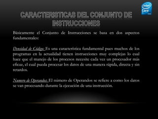 Básicamente el Conjunto de Instrucciones se basa en dos aspectos
fundamentales:

Densidad de Código: Es una característica fundamental pues muchos de los
programas en la actualidad tienen instrucciones muy complejas lo cual
hace que el manejo de los procesos necesite cada vez un procesador más
eficaz, el cual pueda procesar los datos de una manera rápida, directa y sin
retardos.

Numero de Operandos: El número de Operandos se refiere a como los datos
se van procesando durante la ejecución de una instrucción.
 