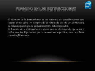 El formato de la instrucciones es un conjunto de especificaciones que
indican como debe ser interpretado el patrón de bits de una instrucción
de máquina para logra su ejecución dentro del computador.
El formato de la instrucción nos indica cual es el código de operación y
cuáles son los Operandos que la instrucción específica, tanto explícita
como implícitamente.
 