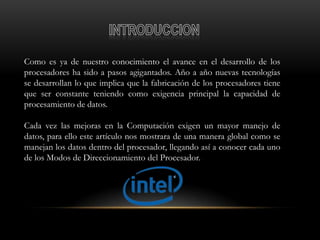 Como es ya de nuestro conocimiento el avance en el desarrollo de los
procesadores ha sido a pasos agigantados. Año a año nuevas tecnologías
se desarrollan lo que implica que la fabricación de los procesadores tiene
que ser constante teniendo como exigencia principal la capacidad de
procesamiento de datos.

Cada vez las mejoras en la Computación exigen un mayor manejo de
datos, para ello este artículo nos mostrara de una manera global como se
manejan los datos dentro del procesador, llegando así a conocer cada uno
de los Modos de Direccionamiento del Procesador.
 