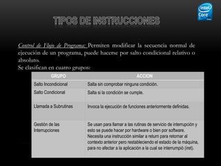 Control de Flujo de Programa: Permiten modificar la secuencia normal de
ejecución de un programa, puede hacerse por salto condicional relativo o
absoluto.
Se clasifican en cuatro grupos:
               GRUPO                                     ACCION
      Salto Incondicional    Salta sin comprobar ninguna condición.
      Salto Condicional      Salta si la condición se cumple.

      Llamada a Subrutinas   Invoca la ejecución de funciones anteriormente definidas.


      Gestión de las         Se usan para llamar a las rutinas de servicio de interrupción y
      Interrupciones         esto se puede hacer por hardware o bien por software.
                             Necesita una instrucción similar a return para retornar al
                             contexto anterior pero restableciendo el estado de la máquina,
                             para no afectar a la aplicación a la cual se interrumpió (iret).
 