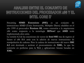 Streaming SIMD Extensions (SSE) es un conjunto de
instrucciones SIMD (Única Instrucción, Múltiples Datos) añadidas en el
año 1999 al procesador Pentium III, como extensión a la arquitectura
x86 como respuesta a la tecnología 3DNow! que AMD tenía
implementada años atrás.
La versión 4.2 de las extensiones de vector de Intel SSE trae de regreso al
futuro el x86 ISA atrás con la adición de nuevas instrucciones de
manipulación de cadenas. Pero la cadena de instrucciones del nuevo SSE
4.2 está destinada a acelerar el procesamiento de XML, lo que las
convierte en perfectas para la Web y aplicaciones futuras basadas en
XML.
 