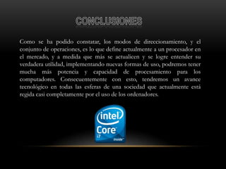 Como se ha podido constatar, los modos de direccionamiento, y el
conjunto de operaciones, es lo que define actualmente a un procesador en
el mercado, y a medida que más se actualicen y se logre entender su
verdadera utilidad, implementando nuevas formas de uso, podremos tener
mucha más potencia y capacidad de procesamiento para los
computadores. Consecuentemente con esto, tendremos un avance
tecnológico en todas las esferas de una sociedad que actualmente está
regida casi completamente por el uso de los ordenadores.
 
