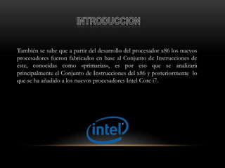 También se sabe que a partir del desarrollo del procesador x86 los nuevos
procesadores fueron fabricados en base al Conjunto de Instrucciones de
este, conocidas como «primarias», es por eso que se analizará
principalmente el Conjunto de Instrucciones del x86 y posteriormente lo
que se ha añadido a los nuevos procesadores Intel Core i7.
 