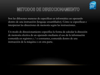 Son las diferentes maneras de especificar en informática un operando
dentro de una instrucción (lenguaje ensamblador). Cómo se especifican e
interpretan las direcciones de memoria según las instrucciones.

Un modo de direccionamiento especifica la forma de calcular la dirección
de memoria efectiva de un operando mediante el uso de la información
contenida en registros y / o constantes, contenida dentro de una
instrucción de la máquina o en otra parte.
 