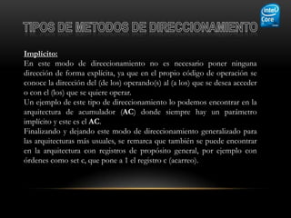 Implícito:
En este modo de direccionamiento no es necesario poner ninguna
dirección de forma explícita, ya que en el propio código de operación se
conoce la dirección del (de los) operando(s) al (a los) que se desea acceder
o con el (los) que se quiere operar.
Un ejemplo de este tipo de direccionamiento lo podemos encontrar en la
arquitectura de acumulador (AC) donde siempre hay un parámetro
implícito y este es el AC.
Finalizando y dejando este modo de direccionamiento generalizado para
las arquitecturas más usuales, se remarca que también se puede encontrar
en la arquitectura con registros de propósito general, por ejemplo con
órdenes como set c, que pone a 1 el registro c (acarreo).
 