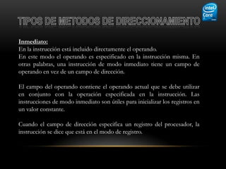 Inmediato:
En la instrucción está incluido directamente el operando.
En este modo el operando es especificado en la instrucción misma. En
otras palabras, una instrucción de modo inmediato tiene un campo de
operando en vez de un campo de dirección.

El campo del operando contiene el operando actual que se debe utilizar
en conjunto con la operación especificada en la instrucción. Las
instrucciones de modo inmediato son útiles para inicializar los registros en
un valor constante.

Cuando el campo de dirección especifica un registro del procesador, la
instrucción se dice que está en el modo de registro.
 