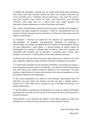 O trabalho dos formandos é apoiado por um tutorial desenvolvido pelos formadores
deste centro onde estão colocados dezenas de vídeos com situações explicativas de
várias actividades que os formandos querem desenvolver, e que assim têm acesso a
estas (por exemplo: Como colocar um vídeo, como desenvolver uma actividade
interactiva, como editar texto, etc…). Desta forma estão sempre apoiados, não
precisando de ajuda suplementar na vertente tecnológica da formação.

Para o apoio individualizado existem três fóruns de apoio e partilha entre formandos e
formador, num grupo alargado de entreajuda: o Fórum de acompanhamento dos seus
projectos, o Fórum sala (para conversa informais) e o Fórum de sessão, apenas acessível
durante a sessão online.

Ao formando é solicitado que desenvolva três trabalhos de experimentação das
funcionalidades do programa (experimentação, integração de elementos e
interactividade) um trabalho de planificação de um objecto de aprendizagem, baseado
em numa bibliografia e outros dados, e o desenvolvimento do próprio objecto de
aprendizagem que constitui a avaliação final da Oficina. Todos estes trabalhos são
comentados pelo formador, que dá indicações e orientações para o futuro, numa
perspectiva de incentivo e estímulo positivo muito apreciado pelos docentes.

A aplicação deste tipo de oficina alerta para alguns factores que se deverá ter em conta
para a aplicação e desenvolvimento de futuros currículos ou pequenos cursos online:

1º A maioria dos formandos não tem formação em Moodle, o que implica que estejam a
fazer simultaneamente dois cursos: o de Moodle e o do objecto da acção propriamente
dito. Num futuro, esta situação começará a dissipar-se, mas no presente é um grave
problema, especialmente no contexto de formandos com menos competências ao nível
dos sistemas interactivos de comunicação.

2º Não existe propriamente uma cultura de auto-formação, especialmente junto dos
indivíduos com mais idade, que preferem que lhes seja dado o trabalho pronto a
desenvolver. É difícil lidar com as situações em que o formando não procura o seu
próprio conhecimento.

3º Há dificuldades na apropriação conhecimentos na criação de material multimédia,
que poderia ser resolvida com uma cultura de auto-desenvolvimento pessoal que não se
encontra facilmente.

Provavelmente as novas gerações não venham a sofrer destes problemas, criados pela
frequência de um sistema de ensino baseado nos conhecimentos do docente.



                                                               João Carlos Inácio Grilo

                                                                            Março 2011
 