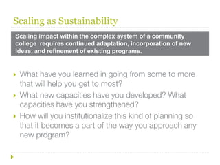 Scaling as Sustainability
Scaling impact within the complex system of a community
college requires continued adaptation, incorporation of new
ideas, and refinement of existing programs.


   What have you learned in going from some to more
    that will help you get to most?
   What new capacities have you developed? What
    capacities have you strengthened?
   How will you institutionalize this kind of planning so
    that it becomes a part of the way you approach any
    new program?
 