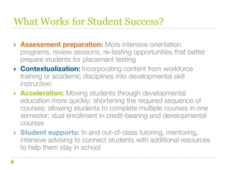 What Works for Student Success?

   Assessment preparation: More intensive orientation
    programs, review sessions, re-testing opportunities that better
    prepare students for placement testing
   Contextualization: Incorporating content from workforce
    training or academic disciplines into developmental skill
    instruction
   Acceleration: Moving students through developmental
    education more quickly; shortening the required sequence of
    courses; allowing students to complete multiple courses in one
    semester; dual enrollment in credit-bearing and developmental
    courses
   Student supports: In and out-of-class tutoring, mentoring,
    intensive advising to connect students with additional resources
    to help them stay in school
 