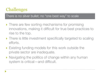 Challenges
There is no silver bullet; no “one best way” to scale

   There are few sorting mechanisms for promising
    innovations, making it difficult for true best practices to
    rise to the top.
   There is little investment specifically targeted to scaling
    efforts.
   Existing funding models for this work outside the
    private sector are inadequate.
   Navigating the politics of change within any human
    system is critical—and difficult.
 