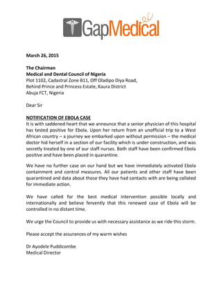 March 26, 2015
The Chairman
Medical and Dental Council of Nigeria
Plot 1102, Cadastral Zone B11, Off Oladipo Diya Road,
Behind Prince and Princess Estate, Kaura District
Abuja FCT, Nigeria
Dear Sir
NOTIFICATION OF EBOLA CASE
It is with saddened heart that we announce that a senior physician of this hospital
has tested positive for Ebola. Upon her return from an unofficial trip to a West
African country – a journey we embarked upon without permission – the medical
doctor hid herself in a section of our facility which is under construction, and was
secretly treated by one of our staff nurses. Both staff have been confirmed Ebola
positive and have been placed in quarantine.
We have no further case on our hand but we have immediately activated Ebola
containment and control measures. All our patients and other staff have been
quarantined and data about those they have had contacts with are being collated
for immediate action.
We have called for the best medical intervention possible locally and
internationally and believe fervently that this renewed case of Ebola will be
controlled in no distant time.
We urge the Council to provide us with necessary assistance as we ride this storm.
Please accept the assurances of my warm wishes
Dr Ayodele Puddicombe
Medical Director
 
