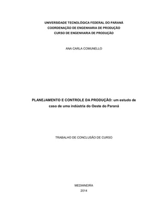UNIVERSIDADE TECNOLÓGICA FEDERAL DO PARANÁ
COORDENAÇÃO DE ENGENHARIA DE PRODUÇÃO
CURSO DE ENGENHARIA DE PRODUÇÃO
ANA CARLA COMUNELLO
PLANEJAMENTO E CONTROLE DA PRODUÇÃO: um estudo de
caso de uma indústria do Oeste do Paraná
TRABALHO DE CONCLUSÃO DE CURSO
MEDIANEIRA
2014
 