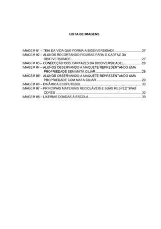 LISTA DE IMAGENS
IMAGEM 01 – TEIA DA VIDA QUE FORMA A BIODIVERSIDADE .............................. 27
IMAGEM 02 – ALUNOS RECORTANDO FIGURAS PARA O CARTAZ DA
BIODIVERSIDADE................................................................................ 27
IMAGEM 03 – CONFECÇÃO DOS CARTAZES DA BIODIVERSIDADE...................... 28
IMAGEM 04 – ALUNOS OBSERVANDO A MAQUETE REPRESENTANDO UMA
PROPRIEDADE SEM MATA CILIAR.................................................... 28
IMAGEM 05 – ALUNOS OBSERVANDO A MAQUETE REPRESENTANDO UMA
PROPRIEDADE COM MATA CILIAR ................................................... 29
IMAGEM 06 – DINÂMICA ECOFUTEBOL .................................................................... 30
IMAGEM 07 – PRINCIPAIS MATERIAIS RECICLÁVEIS E SUAS RESPECTIVAS
CORES ................................................................................................. 32
IMAGEM 08 – LIXEIRAS DOADAS À ESCOLA............................................................ 39
 