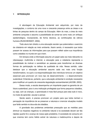 12
1 INTRODUÇÃO
A abordagem da Educação Ambiental vem adquirindo, por meio de
investigações, o contorno de uma nova e crescente presença entre as áreas e as
linhas de pesquisa dentro do campo da Educação. Além do mais, a área do meio
ambiente conquista e assume a possibilidade de somar-se como mais um enfoque
epistemológico, incorporando, de forma decisiva, as contribuições da ciência
humana (RUSCHEINSKY, 2002).
Todo aluno tem direito a uma educação escolar que potencialize o exercício
da cidadania em relação ao meio ambiente. Assim sendo, é necessário que todos
possam ter acesso às informações para que possam refletir sobre sua importância
como cidadãos no mundo em que vivem.
Em tempos onde a informação assume um papel cada vez mais relevante no
ciberespaço: multimídia e internet, a educação para a cidadania representa a
possibilidade de motivar e sensibilizar as pessoas para transformar as diversas
formas de participação na defesa da qualidade de vida. Nesse sentido, cabe
destacar que a educação ambiental assume cada vez mais uma função
transformadora, na qual a co-responsabilização dos indivíduos torna-se um objetivo
essencial para promover um novo tipo de desenvolvimento – o desenvolvimento
sustentável. Entende-se, portanto, que a educação ambiental é condição necessária
para modificar um quadro de crescente degradação socioambiental (JACOBI, 2003).
Desse modo, a escola desempenha um importante papel na garantia de um
futuro sustentável, pois é uma instituição privilegiada que forma pequenos cidadãos,
ou seja, com as crianças, o aprendizado é mais fácil porque para elas tudo é novo,
no modo de aprender, escutar e pensar.
Sendo assim, é preciso promover um projeto para que todos tenham a
percepção da importância de se preservar a natureza e vivenciar situações modelo
que farão sentido no dia-a-dia de cidadãos.
A gravidade dos problemas ambientais pressupõe que as medidas para
diminuir os impactos negativos no ambiente natural e na sociedade devam ser tão
rápidas quanto foi o avanço de nossa ação predatória. A sociedade de consumo em
que vivemos tem como hábito extrair da natureza a matéria-prima e depois de
 