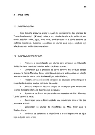 14
2 OBJETIVOS
2.1 OBJETIVO GERAL
Este trabalho procurou avaliar o nível de conhecimento das crianças do
Ensino Fundamental 1 (4ª série), sobre a importância da educação ambiental, em
vários assuntos como, água, mata ciliar, biodiversidade e a coleta seletiva de
matérias recicláveis. Buscando sensibilizar os alunos para ações positivas em
relação ao meio ambiente em que vivem.
2.2 OBJETIVOS ESPECÍFICOS
• Promover a sensibilização dos alunos com atividades de Educação
Ambiental como palestras, incentivo a elaboração de cartazes;
• Demonstrar que o processo de coleta seletiva dos resíduos sólidos
gerados na Escola Municipal Carlos Lacerda pode ser uma ação positiva em relação
ao meio ambiente, ato de consciência ecológica e de cidadania;
• Propor à direção da escola atividades de educação ambiental para a
implantação da coleta seletiva no interior da escola;
• Propor à direção da escola a criação de um espaço para desenvolver
oficinas de reaproveitamento dos materiais recicláveis.
• Apresentar de forma simples e clara os conceitos de Lixo, Resíduo,
Coleta Seletiva e 3 R’s;
• Demonstrar como a Biodiversidade está relacionada com a vida das
pessoas e animais;
• Sensibilizar os alunos da importância da Mata Ciliar para a
Biodiversidade;
• Identificar os benefícios, a importância e o uso responsável da água
para todos os seres vivos;
 