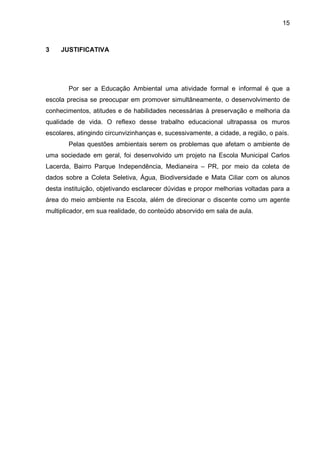 15
3 JUSTIFICATIVA
Por ser a Educação Ambiental uma atividade formal e informal é que a
escola precisa se preocupar em promover simultâneamente, o desenvolvimento de
conhecimentos, atitudes e de habilidades necessárias à preservação e melhoria da
qualidade de vida. O reflexo desse trabalho educacional ultrapassa os muros
escolares, atingindo circunvizinhanças e, sucessivamente, a cidade, a região, o país.
Pelas questões ambientais serem os problemas que afetam o ambiente de
uma sociedade em geral, foi desenvolvido um projeto na Escola Municipal Carlos
Lacerda, Bairro Parque Independência, Medianeira – PR, por meio da coleta de
dados sobre a Coleta Seletiva, Água, Biodiversidade e Mata Ciliar com os alunos
desta instituição, objetivando esclarecer dúvidas e propor melhorias voltadas para a
área do meio ambiente na Escola, além de direcionar o discente como um agente
multiplicador, em sua realidade, do conteúdo absorvido em sala de aula.
 
