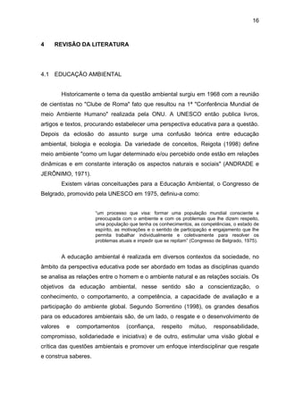 16
4 REVISÃO DA LITERATURA
4.1 EDUCAÇÃO AMBIENTAL
Historicamente o tema da questão ambiental surgiu em 1968 com a reunião
de cientistas no "Clube de Roma" fato que resultou na 1ª "Conferência Mundial de
meio Ambiente Humano" realizada pela ONU. A UNESCO então publica livros,
artigos e textos, procurando estabelecer uma perspectiva educativa para a questão.
Depois da eclosão do assunto surge uma confusão teórica entre educação
ambiental, biologia e ecologia. Da variedade de conceitos, Reigota (1998) define
meio ambiente "como um lugar determinado e/ou percebido onde estão em relações
dinâmicas e em constante interação os aspectos naturais e sociais" (ANDRADE e
JERÔNIMO, 1971).
Existem várias conceituações para a Educação Ambiental, o Congresso de
Belgrado, promovido pela UNESCO em 1975, definiu-a como:
“um processo que visa: formar uma população mundial consciente e
preocupada com o ambiente e com os problemas que lhe dizem respeito,
uma população que tenha os conhecimentos, as competências, o estado de
espírito, as motivações e o sentido de participação e engajamento que lhe
permita trabalhar individualmente e coletivamente para resolver os
problemas atuais e impedir que se repitam” (Congresso de Belgrado, 1975).
A educação ambiental é realizada em diversos contextos da sociedade, no
âmbito da perspectiva educativa pode ser abordado em todas as disciplinas quando
se analisa as relações entre o homem e o ambiente natural e as relações sociais. Os
objetivos da educação ambiental, nesse sentido são a conscientização, o
conhecimento, o comportamento, a competência, a capacidade de avaliação e a
participação do ambiente global. Segundo Sorrentino (1998), os grandes desafios
para os educadores ambientais são, de um lado, o resgate e o desenvolvimento de
valores e comportamentos (confiança, respeito mútuo, responsabilidade,
compromisso, solidariedade e iniciativa) e de outro, estimular uma visão global e
crítica das questões ambientais e promover um enfoque interdisciplinar que resgate
e construa saberes.
 