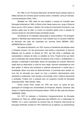 17
Em 1962 o Livro “Primavera Silenciosa” de Rachel Carson alertava sobre os
efeitos danosos de inúmeras ações humanas sobre o ambiente, como por exemplo,
o uso de pesticidas (TAUK, 1991).
Morellato em 1992 relata em seu trabalho o começo do Conselho para
Educação Ambiental em 1968, no Reino Unido. Neste mesmo ano, surge o Clube de
Roma que em 1972, produz o relatório “Os Limites do Crescimento Econômico” que
estudou ações para se obter no mundo um equilíbrio global como a redução do
consumo tendo em vista determinadas prioridades sociais.
Na Década de 70 entidades relacionadas à revista britânica “The Ecologist”
elabora o “Manifesto para Sobrevivência” onde insistiam que um aumento indefinido
de demanda não pode ser sustentado por recursos finitos (BERNA, 2007;
SORRENTINO et al, 2005).
Na cidade de Estocolmo, em 1972, ocorreu a Conferência das Nações sobre
o Ambiente Humano. Um dos documentos mais lúcidos e importantes: A Carta de
Belgrado que foi gerado na década de 1970, que fala sobre a satisfação das
necessidades e desejos de todos os cidadãos da Terra. Propõe temas que falam
que a erradicação das causas básicas da pobreza como a fome, o analfabetismo, a
poluição, a exploração e dominação, devem ser abordadas em conjunto. Nenhuma
nação deve se desenvolver a custa de outra nação, havendo necessidade de uma
ética global. A reforma dos processos e sistemas educacionais é central para a
constatação dessa nova ética de desenvolvimento. A juventude deve receber um
novo tipo de educação que requer um novo e produtivo relacionamento entre
estudantes e professores, entre escolas e comunidade, entre o sistema educacional
e sociedade. Finaliza com a proposta para um programa mundial de Educação
Ambiental (DIAS, 1993; SOUZA, 1993).
Outros cursos foram criados em 1976, tais como: os cursos de pós-
graduação em Ecologia nas Universidades do Amazonas, Brasília, Campinas, São
Carlos e o Instituto Nacional de Pesquisas Aéreas - INPA em São José dos Campos
(ANDRADE, 2000).
Em 1977 foi realizada a Conferência Intergovernamental de Educação
Ambiental em Tbilisi (ex- URSS) organizada pela UNESCO com a colaboração do
PNUMA. Foi o ponto culminante da primeira fase do Programa Internacional de
Educação Ambiental, iniciado em 1975. Definiram-se os objetivos, as características
 