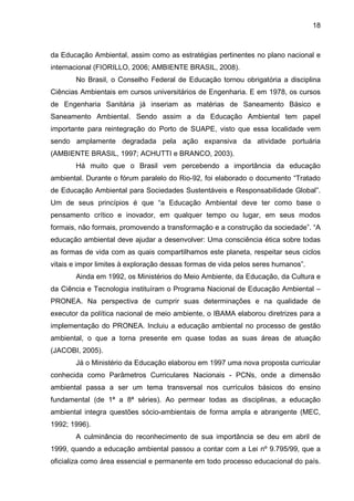 18
da Educação Ambiental, assim como as estratégias pertinentes no plano nacional e
internacional (FIORILLO, 2006; AMBIENTE BRASIL, 2008).
No Brasil, o Conselho Federal de Educação tornou obrigatória a disciplina
Ciências Ambientais em cursos universitários de Engenharia. E em 1978, os cursos
de Engenharia Sanitária já inseriam as matérias de Saneamento Básico e
Saneamento Ambiental. Sendo assim a da Educação Ambiental tem papel
importante para reintegração do Porto de SUAPE, visto que essa localidade vem
sendo amplamente degradada pela ação expansiva da atividade portuária
(AMBIENTE BRASIL, 1997; ACHUTTI e BRANCO, 2003).
Há muito que o Brasil vem percebendo a importância da educação
ambiental. Durante o fórum paralelo do Rio-92, foi elaborado o documento “Tratado
de Educação Ambiental para Sociedades Sustentáveis e Responsabilidade Global”.
Um de seus princípios é que “a Educação Ambiental deve ter como base o
pensamento crítico e inovador, em qualquer tempo ou lugar, em seus modos
formais, não formais, promovendo a transformação e a construção da sociedade”. “A
educação ambiental deve ajudar a desenvolver: Uma consciência ética sobre todas
as formas de vida com as quais compartilhamos este planeta, respeitar seus ciclos
vitais e impor limites à exploração dessas formas de vida pelos seres humanos”.
Ainda em 1992, os Ministérios do Meio Ambiente, da Educação, da Cultura e
da Ciência e Tecnologia instituíram o Programa Nacional de Educação Ambiental –
PRONEA. Na perspectiva de cumprir suas determinações e na qualidade de
executor da política nacional de meio ambiente, o IBAMA elaborou diretrizes para a
implementação do PRONEA. Incluiu a educação ambiental no processo de gestão
ambiental, o que a torna presente em quase todas as suas áreas de atuação
(JACOBI, 2005).
Já o Ministério da Educação elaborou em 1997 uma nova proposta curricular
conhecida como Parâmetros Curriculares Nacionais - PCNs, onde a dimensão
ambiental passa a ser um tema transversal nos currículos básicos do ensino
fundamental (de 1ª a 8ª séries). Ao permear todas as disciplinas, a educação
ambiental integra questões sócio-ambientais de forma ampla e abrangente (MEC,
1992; 1996).
A culminância do reconhecimento de sua importância se deu em abril de
1999, quando a educação ambiental passou a contar com a Lei nº 9.795/99, que a
oficializa como área essencial e permanente em todo processo educacional do país.
 