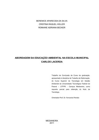 BERENICE APARECIDA DA SILVA
CRISTINA RAQUEL HÜLLER
ROMIANE ADRIANA BECKER
ABORDAGEM DA EDUCAÇÃO AMBIENTAL NA ESCOLA MUNICIPAL
CARLOS LACERDA
Trabalho de Conclusão de Curso de graduação,
apresentado à disciplina de Trabalho de Diplomação,
do Curso Superior de Tecnologia em Gestão
Ambiental da Universidade Tecnológica Federal do
Paraná – UTFPR - Campus Medianeira, como
requisito parcial para obtenção do titulo de
Tecnólogo.
Orientador Prof. Dr. Fernando Periotto
MEDIANEIRA
2011
 