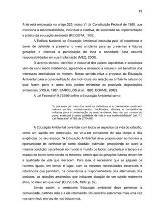 19
A lei está embasada no artigo 225, inciso VI da Constituição Federal de 1988, que
menciona a responsabilidade, individual e coletiva, da sociedade na implementação
e prática da educação ambiental (REIGOTA, 1999).
A Política Nacional de Educação Ambiental instituída pela lei reconhece o
dever de defender e preservar o meio ambiente para as presentes e futuras
gerações e estimula a participação de toda a sociedade para assumir
responsabilidades em sua implantação (MEC, 2000).
O avanço técnico, científico e industrial dos países capitalistas e socialistas
vêm de certo modo interferindo, agredindo e alterando a natureza em benefício dos
interesses imediatistas do homem. Nesse sentido reluz a proposta da Educação
Ambiental para a conscientização dos indivíduos em relação ao ambiente natural do
qual fazem parte e como eles podem minimizar as possíveis degradações
ambientais (VIOLA, 1987; BARCELOS et al., 1998; DOHME, 2002).
A Lei Federal nº 9.795/99 define a Educação Ambiental como:
“o processo por meio dos quais os indivíduos e a coletividade constroem
valores sociais, conhecimentos, habilidades, atitudes e competências
voltadas para a conservação do meio ambiente, bem de uso comum do
povo, essencial à sadia qualidade de vida e sua sustentabilidade” (art. 1º,
Lei Federal nº. 9.795, de 27/04/99).
A Educação Ambiental deve lidar com todos os aspectos da vida do cidadão,
como um sujeito em construção, no vir-a-ser consciente do seu tempo e das
exigências do seu espaço: “A Educação Ambiental deve proporcionar ao homem a
oportunidade de conhecer-se como cidadão; estimular, propiciando ao outro a
mesma condição; reconhecer no mundo o mundo de todos; caracterizar o tempo e o
espaço de todos como sendo os mesmos; admitir que as gerações futuras devam ter
a qualidade de vida que merecem. Para isso, é necessário que se julguem os
homens iguais, em tempo e lugar, com as mesmas necessidades essenciais e
referências que permitam, na consciência e responsabilidade das alternativas das
posturas, as relações ambientais que indiquem atuação de um sujeito realmente
ético, no meio em que vive” (OLIVEIRA, 1999, p. 62).
Sendo assim, a verdadeira Educação ambiental deve pertencer à
comunidade, partindo dela e a ela retornando. Do contrário estaremos mais uma vez
nos oprimindo em vez de nos educarmos.
 
