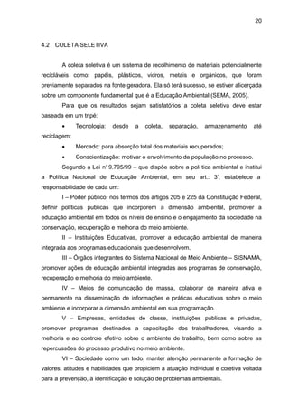 20
4.2 COLETA SELETIVA
A coleta seletiva é um sistema de recolhimento de materiais potencialmente
recicláveis como: papéis, plásticos, vidros, metais e orgânicos, que foram
previamente separados na fonte geradora. Ela só terá sucesso, se estiver alicerçada
sobre um componente fundamental que é a Educação Ambiental (SEMA, 2005).
Para que os resultados sejam satisfatórios a coleta seletiva deve estar
baseada em um tripé:
• Tecnologia: desde a coleta, separação, armazenamento até
reciclagem;
• Mercado: para absorção total dos materiais recuperados;
• Conscientização: motivar o envolvimento da população no processo.
Segundo a Lei n°9.795/99 – que dispõe sobre a polí tica ambiental e institui
a Política Nacional de Educação Ambiental, em seu art.: 3°; estabelece a
responsabilidade de cada um:
I – Poder público, nos termos dos artigos 205 e 225 da Constituição Federal,
definir políticas publicas que incorporem a dimensão ambiental, promover a
educação ambiental em todos os níveis de ensino e o engajamento da sociedade na
conservação, recuperação e melhoria do meio ambiente.
II – Instituições Educativas, promover a educação ambiental de maneira
integrada aos programas educacionais que desenvolvem.
III – Órgãos integrantes do Sistema Nacional de Meio Ambiente – SISNAMA,
promover ações de educação ambiental integradas aos programas de conservação,
recuperação e melhoria do meio ambiente.
IV – Meios de comunicação de massa, colaborar de maneira ativa e
permanente na disseminação de informações e práticas educativas sobre o meio
ambiente e incorporar a dimensão ambiental em sua programação.
V – Empresas, entidades de classe, instituições publicas e privadas,
promover programas destinados a capacitação dos trabalhadores, visando a
melhoria e ao controle efetivo sobre o ambiente de trabalho, bem como sobre as
repercussões do processo produtivo no meio ambiente.
VI – Sociedade como um todo, manter atenção permanente a formação de
valores, atitudes e habilidades que propiciem a atuação individual e coletiva voltada
para a prevenção, à identificação e solução de problemas ambientais.
 