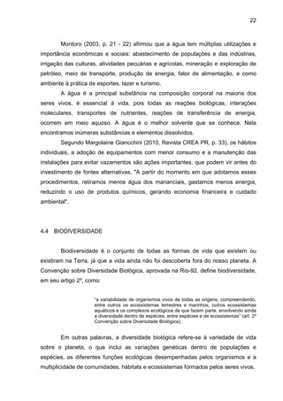 22
Montoro (2003, p. 21 - 22) afirmou que a água tem múltiplas utilizações e
importância econômicas e sociais: abastecimento de populações e das indústrias,
irrigação das culturas, atividades pecuárias e agrícolas, mineração e exploração de
petróleo, meio de transporte, produção de energia, fator de alimentação, e como
ambiente à prática de esportes, lazer e turismo.
A água é a principal substância na composição corporal na maioria dos
seres vivos, é essencial à vida, pois todas as reações biológicas, interações
moleculares, transportes de nutrientes, reações de transferência de energia,
ocorrem em meio aquoso. A água é o melhor solvente que se conhece. Nela
encontramos inúmeras substâncias e elementos dissolvidos.
Segundo Margolaine Giancchini (2010, Revista CREA PR, p. 33), os hábitos
individuais, a adoção de equipamentos com menor consumo e a manutenção das
instalações para evitar vazamentos são ações importantes, que podem vir antes do
investimento de fontes alternativas. "A partir do momento em que adotamos esses
procedimentos, retiramos menos água dos mananciais, gastamos menos energia,
reduzindo o uso de produtos químicos, gerando economia financeira e cuidado
ambiental".
4.4 BIODIVERSIDADE
Biodiversidade é o conjunto de todas as formas de vida que existem ou
existiram na Terra, já que a vida ainda não foi descoberta fora do nosso planeta. A
Convenção sobre Diversidade Biológica, aprovada na Rio-92, define biodiversidade,
em seu artigo 2º, como:
“a variabilidade de organismos vivos de todas as origens, compreendendo,
entre outros os ecossistemas terrestres e marinhos, outros ecossistemas
aquáticos e os complexos ecológicos de que fazem parte, envolvendo ainda
a diversidade dentro de espécies, entre espécies e de ecossistemas” (art. 2º
Convenção sobre Diversidade Biológica).
Em outras palavras, a diversidade biológica refere-se à variedade de vida
sobre o planeta, o que inclui as variações genéticas dentro de populações e
espécies, as diferentes funções ecológicas desempenhadas pelos organismos e a
multiplicidade de comunidades, hábitats e ecossistemas formados pelos seres vivos.
 