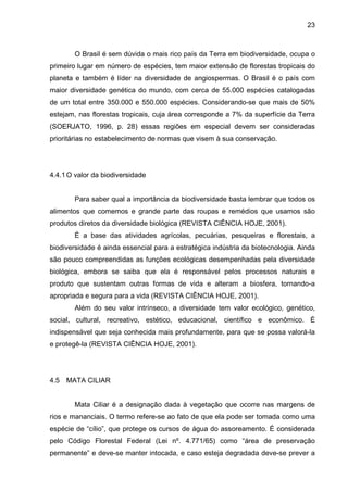 23
O Brasil é sem dúvida o mais rico país da Terra em biodiversidade, ocupa o
primeiro lugar em número de espécies, tem maior extensão de florestas tropicais do
planeta e também é líder na diversidade de angiospermas. O Brasil é o país com
maior diversidade genética do mundo, com cerca de 55.000 espécies catalogadas
de um total entre 350.000 e 550.000 espécies. Considerando-se que mais de 50%
estejam, nas florestas tropicais, cuja área corresponde a 7% da superfície da Terra
(SOERJATO, 1996, p. 28) essas regiões em especial devem ser consideradas
prioritárias no estabelecimento de normas que visem à sua conservação.
4.4.1O valor da biodiversidade
Para saber qual a importância da biodiversidade basta lembrar que todos os
alimentos que comemos e grande parte das roupas e remédios que usamos são
produtos diretos da diversidade biológica (REVISTA CIÊNCIA HOJE, 2001).
É a base das atividades agrícolas, pecuárias, pesqueiras e florestais, a
biodiversidade é ainda essencial para a estratégica indústria da biotecnologia. Ainda
são pouco compreendidas as funções ecológicas desempenhadas pela diversidade
biológica, embora se saiba que ela é responsável pelos processos naturais e
produto que sustentam outras formas de vida e alteram a biosfera, tornando-a
apropriada e segura para a vida (REVISTA CIÊNCIA HOJE, 2001).
Além do seu valor intrínseco, a diversidade tem valor ecológico, genético,
social, cultural, recreativo, estético, educacional, científico e econômico. É
indispensável que seja conhecida mais profundamente, para que se possa valorá-la
e protegê-la (REVISTA CIÊNCIA HOJE, 2001).
4.5 MATA CILIAR
Mata Ciliar é a designação dada à vegetação que ocorre nas margens de
rios e mananciais. O termo refere-se ao fato de que ela pode ser tomada como uma
espécie de “cílio”, que protege os cursos de água do assoreamento. É considerada
pelo Código Florestal Federal (Lei nº. 4.771/65) como “área de preservação
permanente” e deve-se manter intocada, e caso esteja degradada deve-se prever a
 