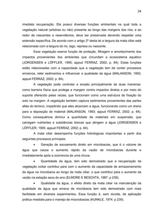 24
imediata recuperação. Ela possui diversas funções ambientais na qual toda a
vegetação natural (arbórea ou não) presente ao longo das margens dos rios, e ao
redor de nascentes e reservátorios, deve ser preservada devendo respeitar uma
extensão específica. De acordo com o artigo 2º desta lei a largura da mata ciliar está
relacionada com a largura do rio, lago, represa ou nascente.
Essa vegetação exerce função de proteção, filtragem e amortecimento dos
impactos provenientes dos ambientes que circundam a ecossistema aquático
(JORGENSEN e LÖFFLER, 1995; appud FERRAZ, 2002; p. 84). Estas funções
estão relacionadas com a capacidade que a vegetação tem de conter processos
errosivos, reter sedimentos e influenciar a qualidade da água (MALANSON, 1993;
appud FERRAZ, 2002; p. 84).
A vegetação pode controlar a erosão principalmente de duas maneiras:
como barreira física que protege a margem contra impactos diretos e por meio do
suporte oferecido pelas raízes, que funcionam como uma estrutura de fixação do
solo na margem. A vegetação também captura sedimentos provenientes das partes
altas do terreno, impedindo que eles alcancem a água, funcionando como um dreno
para a deposição de material (MALANSON, 1993; appud FERRAZ, 2002; p. 84).
Como consequência diminui a quantidade de materiais em suspensão, que
carregam nutrientes e substâncias tóxicas que atingem a água (JORGENSEN e
LÖFFLER, 1995; appud FERRAZ, 2002; p. 84).
A mata ciliar desempenha funções hidrologicas importantes a partir dos
seguintes processos principais:
• Geração de escoamento direto em microbacias, que é o volume de
água que causa o aumento rápido da vazão de microbacias durante e
imediatamente após a ocorrencia de uma chuva.
• Quantidade da água, tem sido demostrado que a recuperação da
vegetação cicliar contribui para com o aumento da capacidade de armazenamento
da água na microbacia ao longo da mata ciliar, o que contribui para o aumento da
vazão na estação seca do ano (ELMORE E BESCHTA, 1987. p 239).
• Qualidade da água, o efeito direto da mata ciliar na manutenção da
qualidade da água que emana da microbacia tem sido demostrado com mais
facilidade em diversos experimentos. Essa função é, sem duvida, de aplicação
prática imediata para o manejo de miocrobacias (KUNKLE, 1974. p 239).
 