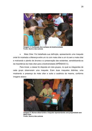 28
Imagem 3: Confecção dos cartazes da biodiversidade
Fonte: Acervo das autoras
• Mata Ciliar: Foi trabalhada sua definição, apresentando uma maquete
onde foi mostrada a diferença entre um rio com mata ciliar e um rio sem a mata ciliar
e motivando o plantio de árvores e a preservação das existentes, sensibilizando-os
da importância da mata ciliar para a biodiversidade (APÊNDICE C).
Para iniciar, a classe foi disposta em dois grupos, no qual os integrantes de
cada grupo observaram uma maquete. Eram duas maquetes distintas, uma
mostrando a presença da mata ciliar e outra a ausência da mesma, conforme
imagens abaixo:
Imagem 4: Alunos observando a maquete representando uma propriedade sem
Mata Ciliar
Fonte: Acervo das autoras
 