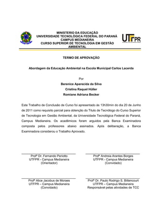 MINISTERIO DA EDUCAÇÃO
UNIVERSIDADE TECNOLÓGICA FEDERAL DO PARANÁ
CAMPUS MEDIANEIRA
CURSO SUPERIOR DE TECNOLOGIA EM GESTÃO
AMBIENTAL
TERMO DE APROVAÇÃO
Abordagem da Educação Ambiental na Escola Municipal Carlos Lacerda
Por
Berenice Aparecida da Silva
Cristina Raquel Hüller
Romiane Adriana Becker
Este Trabalho de Conclusão de Curso foi apresentado às 13h30min do dia 20 de Junho
de 2011 como requisito parcial para obtenção do Titulo de Tecnólogo do Curso Superior
de Tecnologia em Gestão Ambiental, da Universidade Tecnológica Federal do Paraná,
Campus Medianeira. Os acadêmicos foram arguidos pela Banca Examinadora
composta pelos professores abaixo assinados. Após deliberação, a Banca
Examinadora considerou o Trabalho Aprovado.
________________________________
Profº Dr. Fernando Periotto
UTFPR - Campus Medianeira
(Orientador)
________________________________
Profª Alice Jacobus de Moraes
UTFPR – Campus Medianeira
(Convidado)
________________________________
Profº Andreia Arantes Borges
UTFPR - Campus Medianeira
(Convidado)
________________________________
Profº Dr. Paulo Rodrigo S. Bittencourt
UTFPR – Campus Medianeira
Responsável pelas atividades de TCC
 