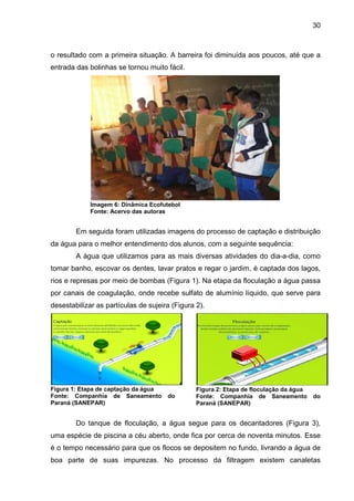 30
o resultado com a primeira situação. A barreira foi diminuída aos poucos, até que a
entrada das bolinhas se tornou muito fácil.
Imagem 6: Dinâmica Ecofutebol
Fonte: Acervo das autoras
Em seguida foram utilizadas imagens do processo de captação e distribuição
da água para o melhor entendimento dos alunos, com a seguinte sequência:
A água que utilizamos para as mais diversas atividades do dia-a-dia, como
tomar banho, escovar os dentes, lavar pratos e regar o jardim, é captada dos lagos,
rios e represas por meio de bombas (Figura 1). Na etapa da floculação a água passa
por canais de coagulação, onde recebe sulfato de alumínio líquido, que serve para
desestabilizar as partículas de sujeira (Figura 2).
Figura 1: Etapa de captação da água
Fonte: Companhia de Saneamento do
Paraná (SANEPAR)
Figura 2: Etapa de floculação da água
Fonte: Companhia de Saneamento do
Paraná (SANEPAR)
Do tanque de floculação, a água segue para os decantadores (Figura 3),
uma espécie de piscina a céu aberto, onde fica por cerca de noventa minutos. Esse
é o tempo necessário para que os flocos se depositem no fundo, livrando a água de
boa parte de suas impurezas. No processo da filtragem existem canaletas
 