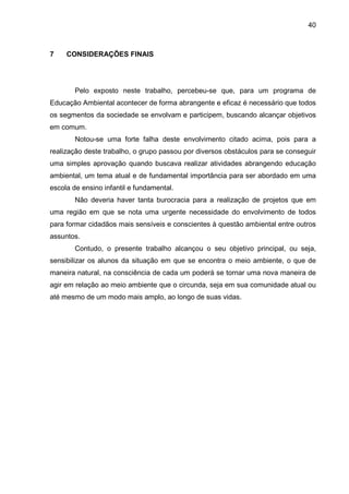 40
7 CONSIDERAÇÕES FINAIS
Pelo exposto neste trabalho, percebeu-se que, para um programa de
Educação Ambiental acontecer de forma abrangente e eficaz é necessário que todos
os segmentos da sociedade se envolvam e participem, buscando alcançar objetivos
em comum.
Notou-se uma forte falha deste envolvimento citado acima, pois para a
realização deste trabalho, o grupo passou por diversos obstáculos para se conseguir
uma simples aprovação quando buscava realizar atividades abrangendo educação
ambiental, um tema atual e de fundamental importância para ser abordado em uma
escola de ensino infantil e fundamental.
Não deveria haver tanta burocracia para a realização de projetos que em
uma região em que se nota uma urgente necessidade do envolvimento de todos
para formar cidadãos mais sensíveis e conscientes à questão ambiental entre outros
assuntos.
Contudo, o presente trabalho alcançou o seu objetivo principal, ou seja,
sensibilizar os alunos da situação em que se encontra o meio ambiente, o que de
maneira natural, na consciência de cada um poderá se tornar uma nova maneira de
agir em relação ao meio ambiente que o circunda, seja em sua comunidade atual ou
até mesmo de um modo mais amplo, ao longo de suas vidas.
 