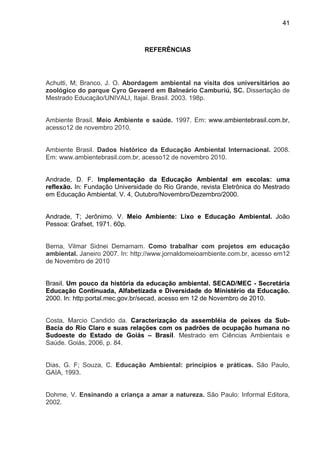 41
REFERÊNCIAS
Achutti, M; Branco, J. O. Abordagem ambiental na visita dos universitários ao
zoológico do parque Cyro Gevaerd em Balneário Camburiú, SC. Dissertação de
Mestrado Educação/UNIVALI, Itajaí. Brasil. 2003. 198p.
Ambiente Brasil. Meio Ambiente e saúde. 1997. Em: www.ambientebrasil.com.br,
acesso12 de novembro 2010.
Ambiente Brasil. Dados histórico da Educação Ambiental Internacional. 2008.
Em: www.ambientebrasil.com.br, acesso12 de novembro 2010.
Andrade, D. F. Implementação da Educação Ambiental em escolas: uma
reflexão. In: Fundação Universidade do Rio Grande, revista Eletrônica do Mestrado
em Educação Ambiental. V. 4, Outubro/Novembro/Dezembro/2000.
Andrade, T; Jerônimo. V. Meio Ambiente: Lixo e Educação Ambiental. João
Pessoa: Grafset, 1971. 60p.
Berna, Vilmar Sidnei Demamam. Como trabalhar com projetos em educação
ambiental. Janeiro 2007. In: http://www.jornaldomeioambiente.com.br, acesso em12
de Novembro de 2010
Brasil. Um pouco da história da educação ambiental. SECAD/MEC - Secretária
Educação Continuada, Alfabetizada e Diversidade do Ministério da Educação.
2000. In: http:portal.mec.gov.br/secad, acesso em 12 de Novembro de 2010.
Costa, Marcio Candido da. Caracterização da assembléia de peixes da Sub-
Bacia do Rio Claro e suas relações com os padrões de ocupação humana no
Sudoeste do Estado de Goiás – Brasil. Mestrado em Ciências Ambientais e
Saúde. Goiás, 2006, p. 84.
Dias, G. F; Souza, C. Educação Ambiental: princípios e práticas. São Paulo,
GAIA, 1993.
Dohme, V. Ensinando a criança a amar a natureza. São Paulo: Informal Editora,
2002.
 