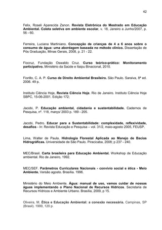 42
Felix, Roseli Aparecida Zanon. Revista Eletrônica do Mestrado em Educação
Ambiental. Coleta seletiva em ambiente escolar, v. 18, Janeiro a Junho/2007, p.
56 - 60.
Ferreira, Luciana Martiniano. Concepção de crianças de 4 a 6 anos sobre o
consumo de água: uma abordagem baseada no método clínico. Dissertação de
Pós Graduação, Minas Gerais, 2008, p. 21 - 22.
Fiocruz, Fundação Oswaldo Cruz. Curso teórico-prático: Monitoramento
participativo. Ministério da Saúde e Itaipu Binacional, 2010.
Fiorillo, C. A. P. Curso de Direito Ambiental Brasileiro. São Paulo. Saraiva, 8ª ed.
2006. 49 p.
Instituto Ciência Hoje, Revista Ciência Hoje. Rio de Janeiro. Instituto Ciência Hoje
SBPC, 15-06-2001. Edição 172;
Jacobi, P. Educação ambiental, cidadania e sustentabilidade. Cadernos de
Pesquisa, nº. 118, março/ 2003 p. 189 - 205.
Jacobi, Pedro. Educar para a Sustentabilidade: complexidade, reflexividade,
desafios - In: Revista Educação e Pesquisa – vol. 31/2, maio-agosto 2005, FEUSP.
Lima, Walter de Paula. Hidrologia Florestal Aplicada ao Manejo de Bacias
Hidrográficas. Universidade de São Paulo. Piracicaba, 2008; p 237 - 240.
MEC/Brasil. Carta brasileira para Educação Ambiental. Workshop de Educação
ambiental. Rio de Janeiro, 1992.
MEC/SEF. Parâmetros Curriculares Nacionais - convívio social e ética - Meio
Ambiente. Versão agosto. Brasília. 1996.
Ministério do Meio Ambiente. Água: manual de uso, vamos cuidar de nossas
águas implementando o Plano Nacional de Recursos Hídricos. Secretaria de
Recursos Hídricos e Ambiente Urbano. Brasília, 2009, p 15.
Oliveira, M. Ética e Educação Ambiental: a conexão necessária. Campinas, SP
(Brasil). 1999, 120 p.
 