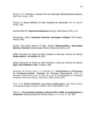 43
Reigota, M. A. Floresta e a escola: Por uma educação Ambiental pós-moderna.
São Paulo, Cortez, 1999.
Reigota, M. Verde cotidiano: O meio ambiente em discussão. Rio de Janeiro:
DP&A, 1998.
Revista CREA PR. Especial infraestrutura. Paraná, Toda Editora, 2010, p. 33.
Ruscheinsky, Aloísio. Educação Ambiental: abordagens múltiplas. Porto Alegre,
Artmed, 2002.
Sandes, Alice Rayol Ramos; Di Blasi, Gabriel. Biodiversidade e Diversidade
Química e Genética. Biotecnologia Ciência e Desenvolvimento, p. 28.
SEMA (Secretaria de Estado do Meio Ambiente e Recursos Hídricos do Paraná)
Coleta seletiva – kit resíduo 14, 2005.
SEMA (Secretaria de Estado do Meio Ambiente e Recursos Hídricos do Paraná)
Água, meio ambiente e vida, 2ª edição, 1998.
Sorrentino, M; Ferraro Junior, L. A, Portugal, S. A. Ambientalismo e Participação
na Contemporaneidade: Avaliação de Processo Educacionais. Anais do
Simpósio Comemorativo aos 10 anos do curso de Especialização em Educação
Ambiental e Recursos Hídricos. São Paulo: RIMA Editora, 2005.
Tauk, S. M. Análise Ambiental: uma visão multidisciplinar. São Paulo, Editora
Universidade Estadual Paulista: FAPESP: STR FUNDUNRSO, 1991.
Viola, E. J. O movimento ecológico no Brasil (1974 a 1986): do ambientalismo à
ecopolitica. Revista brasileira de ciências sociais. V. 2, nº 3, p. 5 – 26, 1987.
 