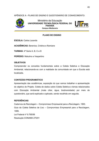 45
APÊNDICE A - PLANO DE ENSINO E QUESTIONÁRIO DE CONHECIMENTO:
Ministério da Educação
UNIVERSIDADE TECNOLÓGICA FEDERAL DO
PARANÁ
Campus Medianeira
PLANO DE ENSINO
ESCOLA: Carlos Lacerda
ACADÊMICAS: Berenice, Cristina e Romiane
TURMAS: 4ª Serie A, B, C e D
PERÍODO: Matutino e Vespertino
OBJETIVOS
Compreender os conceitos fundamentais sobre a Coleta Seletiva e Educação
Ambiental, relacionando-os com a realidade da comunidade em que a Escola está
localizada.
CONTEÚDO PROGRAMÁTICO
Apresentação das acadêmicas, exposição do que vamos trabalhar e apresentação
do objetivo do Projeto. Coleta de dados sobre Coleta Seletiva e temas relacionados
com Educação Ambiental (mata ciliar, água, biodiversidade) por meio de
questionário, que será explicado e aplicado, sendo recolhido em seguida.
REFERÊNCIAS
Cadernos de Reciclagem – Compromisso Empresarial para a Reciclagem, 1993.
Guia da Coleta Seletiva de Lixo – Compromisso Empresarial para a Reciclagem,
1999.
Lei Federal nº 9.795/99
Resolução CONAMA 275/01
 
