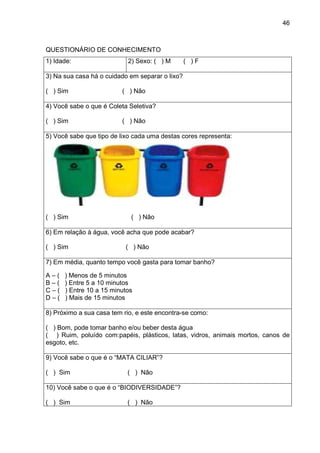 46
QUESTIONÁRIO DE CONHECIMENTO
1) Idade: 2) Sexo: ( ) M ( ) F
3) Na sua casa há o cuidado em separar o lixo?
( ) Sim ( ) Não
4) Você sabe o que é Coleta Seletiva?
( ) Sim ( ) Não
5) Você sabe que tipo de lixo cada uma destas cores representa:
( ) Sim ( ) Não
6) Em relação à água, você acha que pode acabar?
( ) Sim ( ) Não
7) Em média, quanto tempo você gasta para tomar banho?
A – ( ) Menos de 5 minutos
B – ( ) Entre 5 a 10 minutos
C – ( ) Entre 10 a 15 minutos
D – ( ) Mais de 15 minutos
8) Próximo a sua casa tem rio, e este encontra-se como:
( ) Bom, pode tomar banho e/ou beber desta água
( ) Ruim, poluído com:papéis, plásticos, latas, vidros, animais mortos, canos de
esgoto, etc.
9) Você sabe o que é o “MATA CILIAR”?
( ) Sim ( ) Não
10) Você sabe o que é o “BIODIVERSIDADE”?
( ) Sim ( ) Não
 