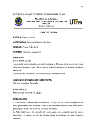 48
APÊNDICE C - PLANO DE ENSINO ASSUNTO MATA CILIAR
Ministério da Educação
UNIVERSIDADE TECNOLÓGICA FEDERAL DO
PARANÁ
Campus Medianeira
PLANO DE ENSINO
ESCOLA: Carlos Lacerda
ACADÊMICAS: Berenice, Cristina e Romiane
TURMAS: 4º série A, B, C e D
PERÍODO: Matutino e Vespertino
OBJETIVOS
Definir MATA CILIAR:
- Apresentar uma maquete onde será mostrada a diferença entre um rio com mata
ciliar e um rio sem a mata ciliar e motivar o plantio de árvores e a preservação das
existentes.
- Sensibilizar a importância da mata ciliar para a biodiversidade.
AREAS DE CONHECIMENTO INTEGRADAS:
Ciências Naturais e Geografia.
HABILIDADES:
Motivação do Trabalho em Equipe.
METODOLOGIA
1. Para iniciar, a classe será disposta em dois grupos, no qual os integrantes de
cada grupo verão uma maquete. Serão duas maquetes distintas, uma mostrando a
presença da mata ciliar e outra a ausência da mesma.
2. Após observação da maquete por cada grupo, será proposto que os alunos
exponham no quadro de giz as características encontradas na sua respectiva
maquete.
 