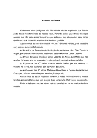 AGRADECIMENTOS
Certamente estes parágrafos não irão atender a todas as pessoas que fizeram
parte dessa importante fase de nossas vidas. Portanto, desde já pedimos desculpas
àquelas que não estão presentes entre essas palavras, mas elas podem estar certas
que fazem parte do nosso pensamento e de nossa gratidão.
Agradecemos ao nosso orientador Prof. Dr. Fernando Periotto, pela sabedoria
com que nos guiou nesta trajetória.
À Secretária de Educação do Município de Medianeira, Sra. Clair Teresinha
Rugeri, por aprovar a realização do trabalho na Escola Municipal Carlos Lacerda.
Ao Diretor da Escola Municipal Carlos Lacerda, Sr. Nilson Luiz Matik, que nos
recebeu de braços abertos nos apoiando e incentivando na realização do trabalho.
À Supervisora das 4as
séries, Elzenita Garcia Godoy, por nos orientar no
trabalho na escola, nos auxiliando com os Planos de Ensino.
Às professoras das 4as
séries, Madalena Hass Costa e Rosana Lucia Santoro
Costa, por cederem suas aulas para a realização do projeto.
Gostaríamos de deixar registrado também, o nosso reconhecimento à nossas
famílias, pois acreditamos que sem o apoio delas seria muito difícil vencer esse desafio.
Enfim, a todos os que, por algum motivo, contribuíram para a realização deste
trabalho.
 